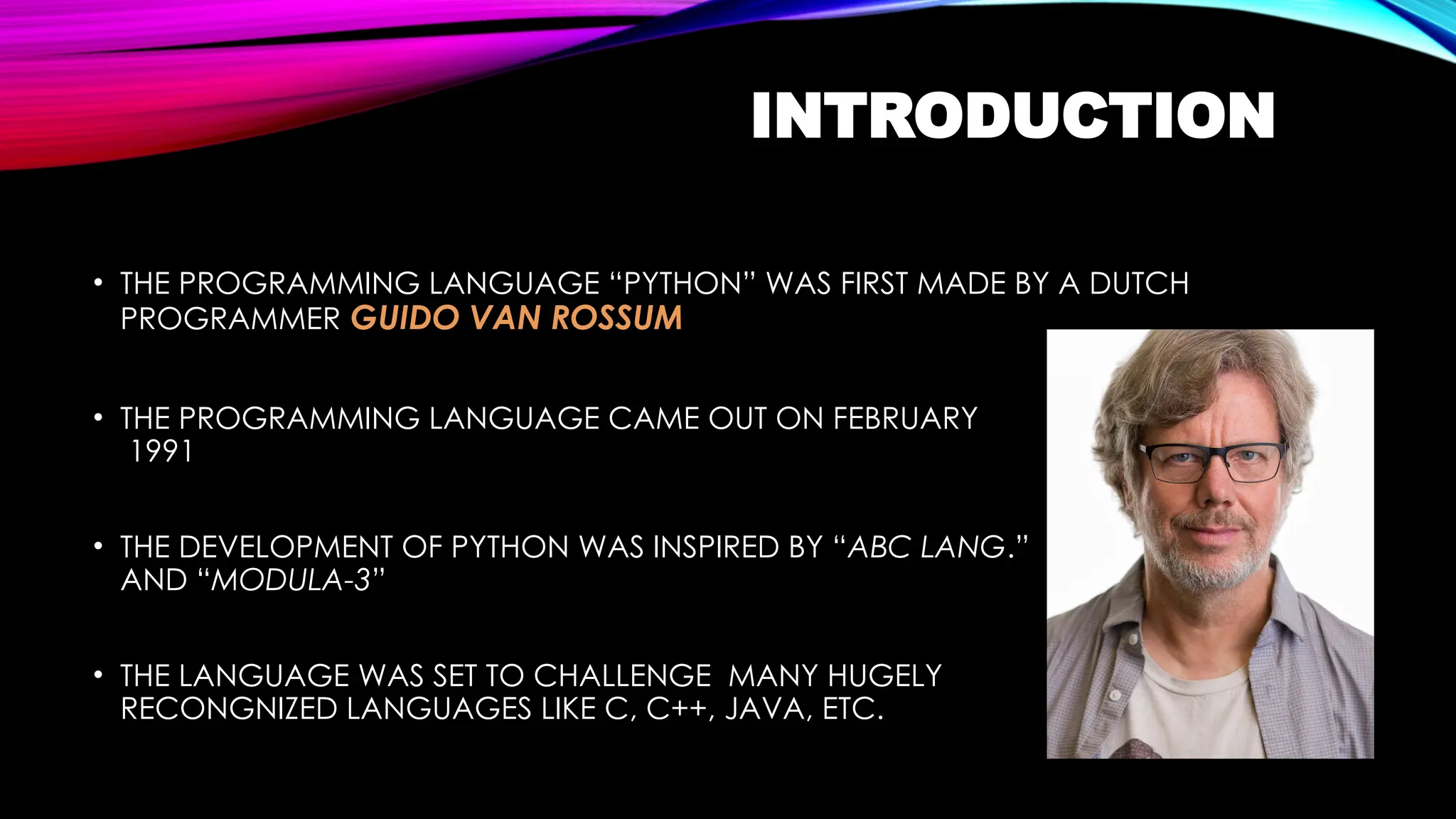 INTRODUCTION
• THE PROGRAMMING LANGUAGE “PYTHON” WAS FIRST MADE BY A DUTCH
PROGRAMMER GUIDO VAN ROSSUM
• THE PROGRAMMING LANGUAGE CAME OUT ON FEBRUARY
1991
• THE DEVELOPMENT OF PYTHON WAS INSPIRED BY “ABC LANG.”
AND “MODULA-3”
• THE LANGUAGE WAS SET TO CHALLENGE MANY HUGELY
RECONGNIZED LANGUAGES LIKE C, C++, JAVA, ETC.
 
