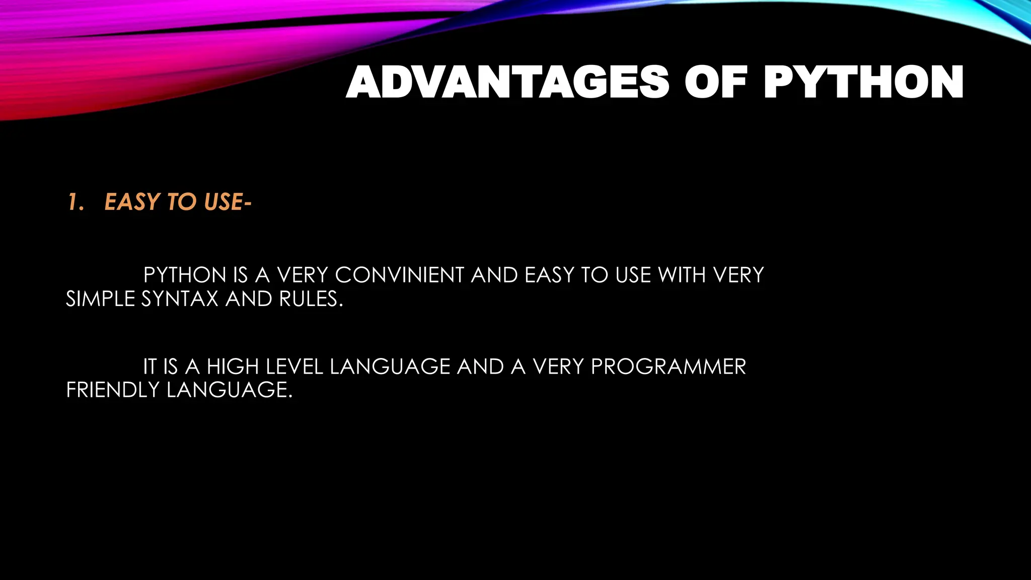 ADVANTAGES OF PYTHON
1. EASY TO USE-
PYTHON IS A VERY CONVINIENT AND EASY TO USE WITH VERY
SIMPLE SYNTAX AND RULES.
IT IS A HIGH LEVEL LANGUAGE AND A VERY PROGRAMMER
FRIENDLY LANGUAGE.
 