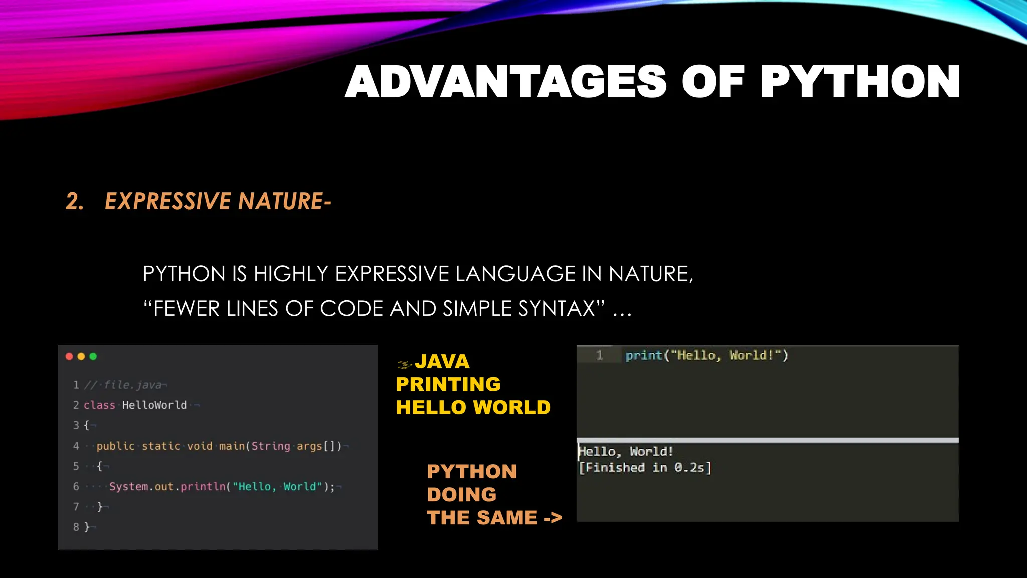 ADVANTAGES OF PYTHON
2. EXPRESSIVE NATURE-
PYTHON IS HIGHLY EXPRESSIVE LANGUAGE IN NATURE,
“FEWER LINES OF CODE AND SIMPLE SYNTAX” …
JAVA
PRINTING
HELLO WORLD
PYTHON
DOING
THE SAME ->
 