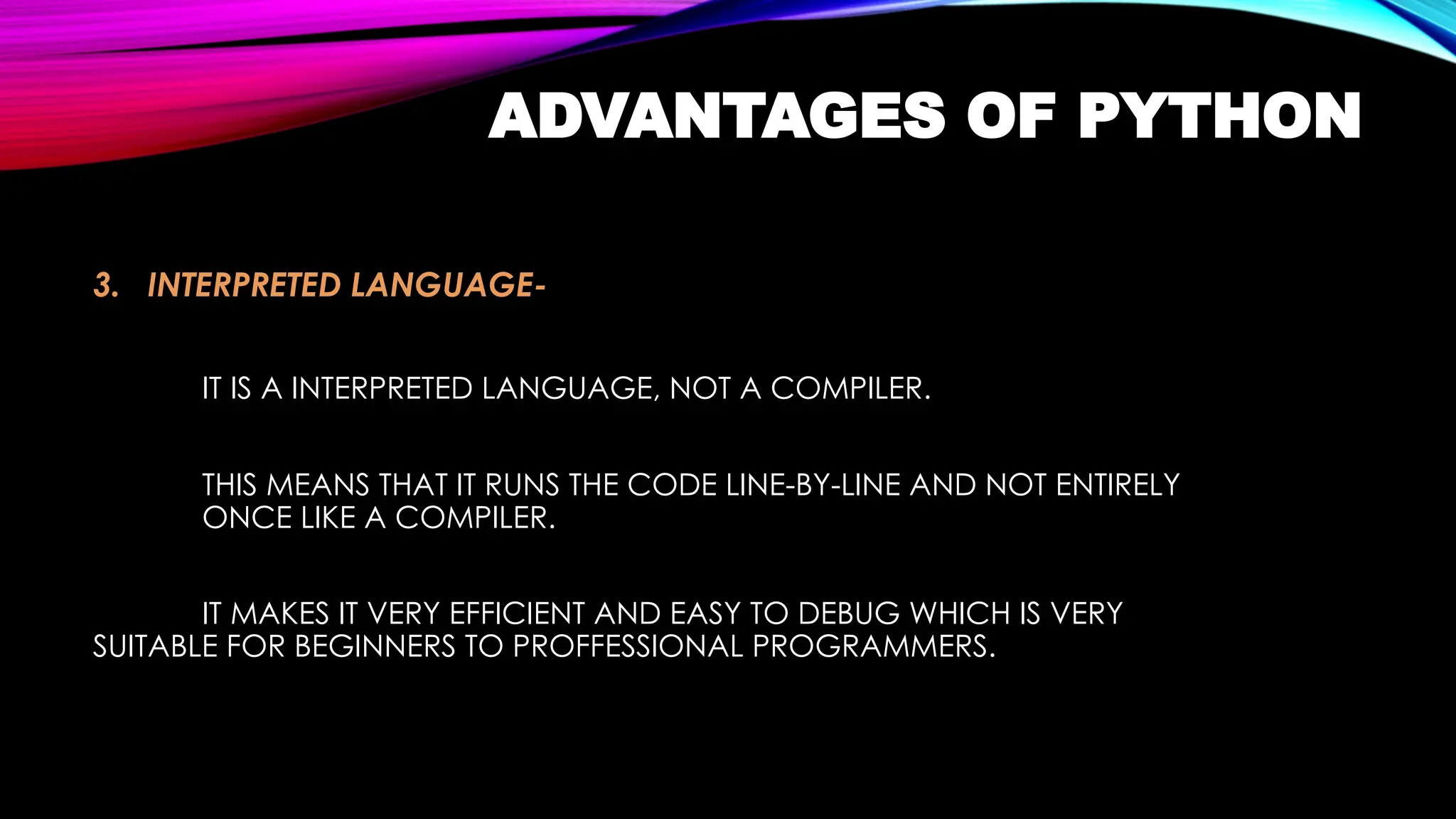 ADVANTAGES OF PYTHON
3. INTERPRETED LANGUAGE-
IT IS A INTERPRETED LANGUAGE, NOT A COMPILER.
THIS MEANS THAT IT RUNS THE CODE LINE-BY-LINE AND NOT ENTIRELY
ONCE LIKE A COMPILER.
IT MAKES IT VERY EFFICIENT AND EASY TO DEBUG WHICH IS VERY
SUITABLE FOR BEGINNERS TO PROFFESSIONAL PROGRAMMERS.
 