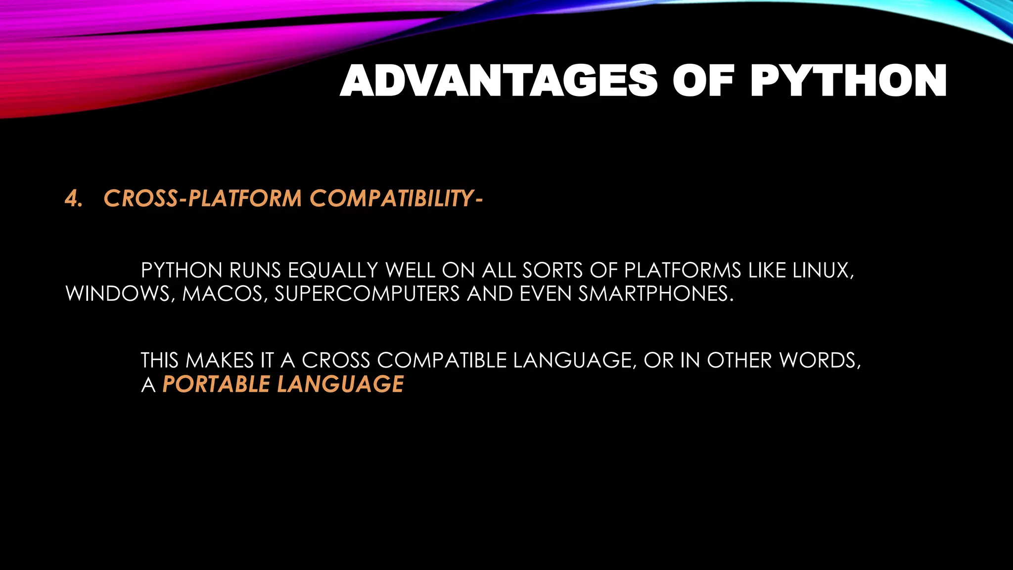 ADVANTAGES OF PYTHON
4. CROSS-PLATFORM COMPATIBILITY-
PYTHON RUNS EQUALLY WELL ON ALL SORTS OF PLATFORMS LIKE LINUX,
WINDOWS, MACOS, SUPERCOMPUTERS AND EVEN SMARTPHONES.
THIS MAKES IT A CROSS COMPATIBLE LANGUAGE, OR IN OTHER WORDS,
A PORTABLE LANGUAGE
 