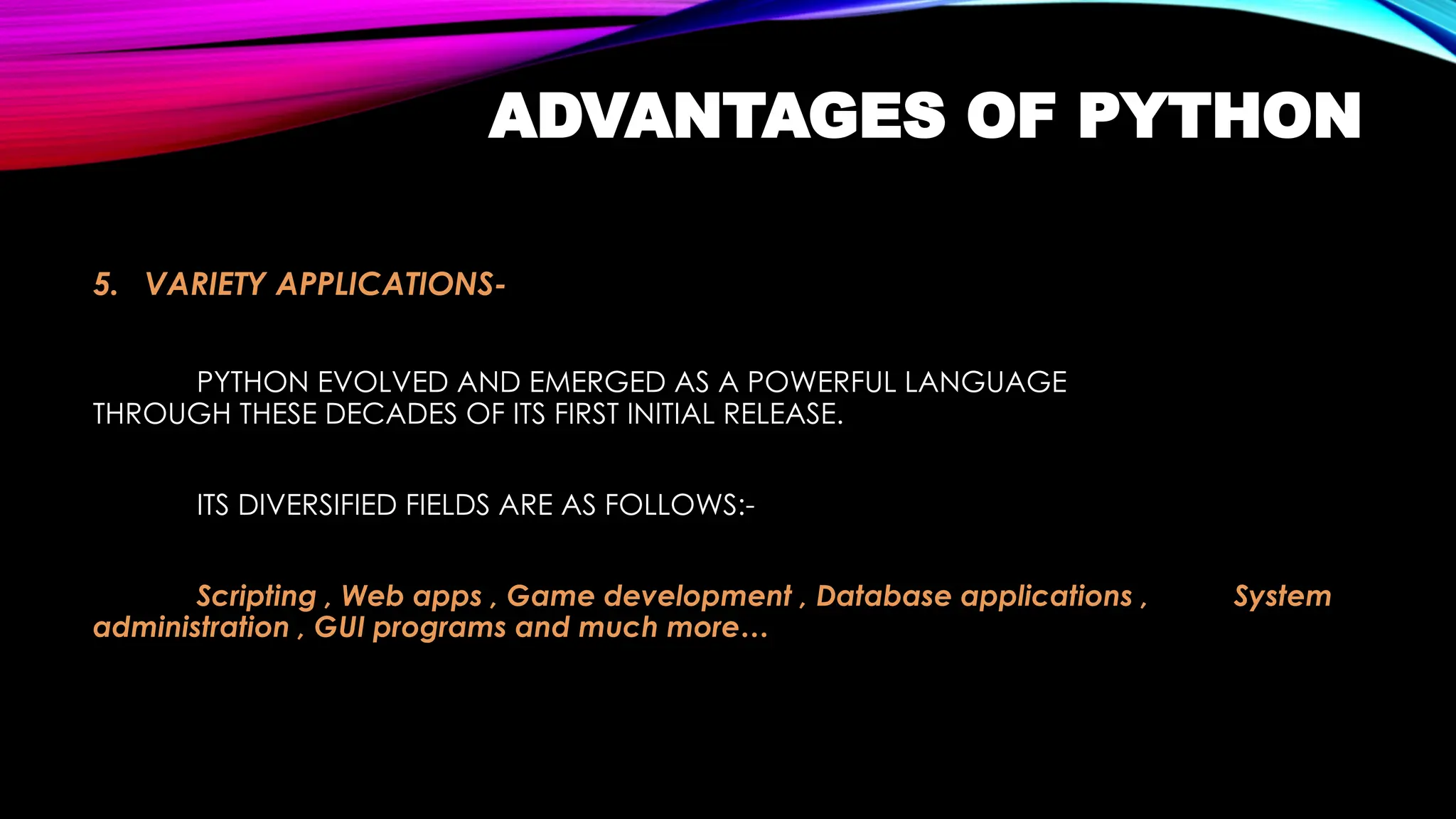 ADVANTAGES OF PYTHON
5. VARIETY APPLICATIONS-
PYTHON EVOLVED AND EMERGED AS A POWERFUL LANGUAGE
THROUGH THESE DECADES OF ITS FIRST INITIAL RELEASE.
ITS DIVERSIFIED FIELDS ARE AS FOLLOWS:-
Scripting , Web apps , Game development , Database applications , System
administration , GUI programs and much more…
 