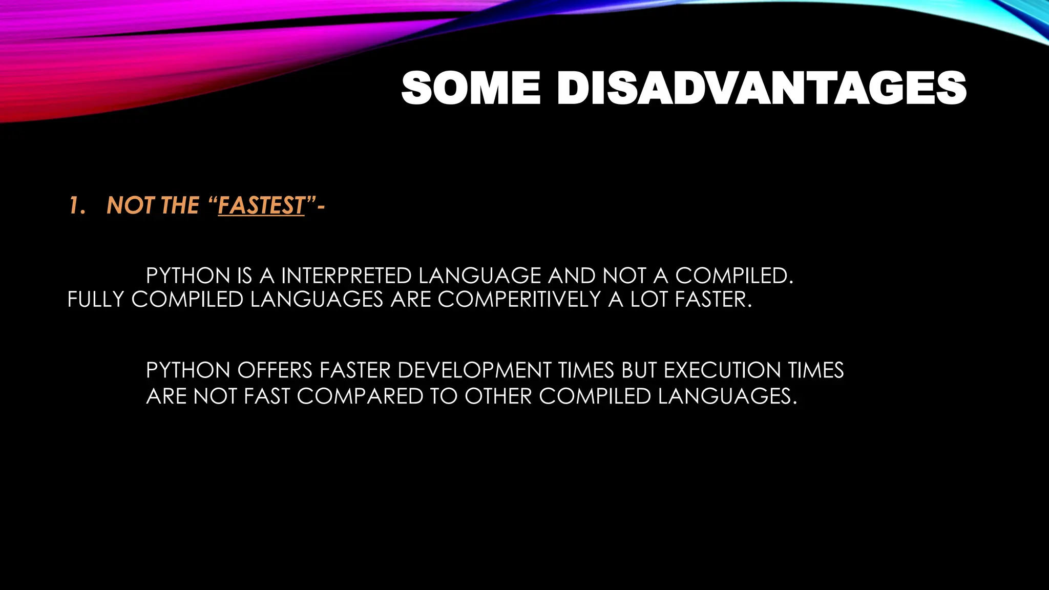 SOME DISADVANTAGES
1. NOT THE “FASTEST”-
PYTHON IS A INTERPRETED LANGUAGE AND NOT A COMPILED.
FULLY COMPILED LANGUAGES ARE COMPERITIVELY A LOT FASTER.
PYTHON OFFERS FASTER DEVELOPMENT TIMES BUT EXECUTION TIMES
ARE NOT FAST COMPARED TO OTHER COMPILED LANGUAGES.
 