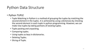 Python Data Structure
• Python TUPLE
• Tuple Matching in Python is a method of grouping the tuples by matching the
second element in the tuples. It is achieved by using a dictionary by checking
the second element in each tuple in python programming. However, we can
make new tuples by taking portions of existing tuples.
• Tuple packing and unpacking.
• Comparing tuples.
• Using tuples as keys in dictionaries.
• Deleting Tuples.
• Slicing of Tuple.
14
 