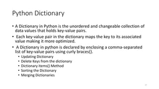 Python Dictionary
• A Dictionary in Python is the unordered and changeable collection of
data values that holds key-value pairs.
• Each key-value pair in the dictionary maps the key to its associated
value making it more optimized.
• A Dictionary in python is declared by enclosing a comma-separated
list of key-value pairs using curly braces{}.
• Updating Dictionary
• Delete Keys from the dictionary
• Dictionary items() Method
• Sorting the Dictionary
• Merging Dictionaries
17
 