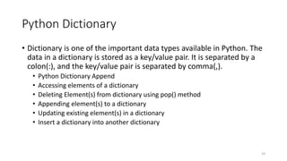 Python Dictionary
• Dictionary is one of the important data types available in Python. The
data in a dictionary is stored as a key/value pair. It is separated by a
colon(:), and the key/value pair is separated by comma(,).
• Python Dictionary Append
• Accessing elements of a dictionary
• Deleting Element(s) from dictionary using pop() method
• Appending element(s) to a dictionary
• Updating existing element(s) in a dictionary
• Insert a dictionary into another dictionary
19
 