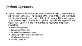 Python Operators
• Logical Operators in Python are used to perform logical operations on
the values of variables. The value is either true or false. We can figure
out the conditions by the result of the truth values. There are mainly
three types of logical operators in python : logical AND, logical OR and
logical NOT. Operators are represented by keywords or special
characters.
• Arithmetic Operators
• Comparison Operators
• Python Assignment Operators
• Logical Operators or Bitwise Operators
• Membership Operators
• Identity Operators
20
 