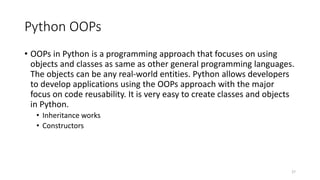 Python OOPs
• OOPs in Python is a programming approach that focuses on using
objects and classes as same as other general programming languages.
The objects can be any real-world entities. Python allows developers
to develop applications using the OOPs approach with the major
focus on code reusability. It is very easy to create classes and objects
in Python.
• Inheritance works
• Constructors
27
 