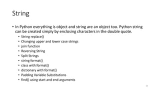 String
• In Python everything is object and string are an object too. Python string
can be created simply by enclosing characters in the double quote.
• String replace()
• Changing upper and lower case strings
• join function
• Reversing String
• Split Strings
• string format()
• class with format()
• dictionary with format()
• Padding Variable Substitutions
• find() using start and end arguments
28
 