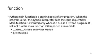 function
• Python main function is a starting point of any program. When the
program is run, the python interpreter runs the code sequentially.
Main function is executed only when it is run as a Python program. It
will not run the main function if it imported as a module.
• __name__ variable and Python Module
• defile function
29
 