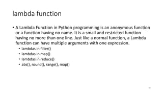 lambda function
• A Lambda Function in Python programming is an anonymous function
or a function having no name. It is a small and restricted function
having no more than one line. Just like a normal function, a Lambda
function can have multiple arguments with one expression.
• lambdas in filter()
• lambdas in map()
• lambdas in reduce()
• abs(), round(), range(), map()
30
 