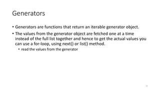 Generators
• Generators are functions that return an iterable generator object.
• The values from the generator object are fetched one at a time
instead of the full list together and hence to get the actual values you
can use a for-loop, using next() or list() method.
• read the values from the generator
31
 