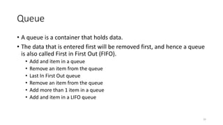 Queue
• A queue is a container that holds data.
• The data that is entered first will be removed first, and hence a queue
is also called First in First Out (FIFO).
• Add and item in a queue
• Remove an item from the queue
• Last In First Out queue
• Remove an item from the queue
• Add more than 1 item in a queue
• Add and item in a LIFO queue
32
 