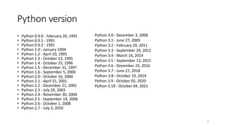 Python version
• Python 0.9.0 - February 20, 1991
• Python 0.9.1 - 1991
• Python 0.9.2 - 1991
• Python 1.0 - January 1994
• Python 1.2 - April 10, 1995
• Python 1.3 - October 12, 1995
• Python 1.4 - October 25, 1996
• Python 1.5 - December 31, 1997
• Python 1.6 - September 5, 2000
• Python 2.0 - October 16, 2000
• Python 2.1 - April 15, 2001
• Python 2.2 - December 21, 2001
• Python 2.3 - July 29, 2003
• Python 2.4 - November 30, 2004
• Python 2.5 - September 19, 2006
• Python 2.6 - October 1, 2008
• Python 2.7 - July 3, 2010
6
Python 3.0 - December 3, 2008
Python 3.1 - June 27, 2009
Python 3.2 - February 20, 2011
Python 3.3 - September 29, 2012
Python 3.4 - March 16, 2014
Python 3.5 - September 13, 2015
Python 3.6 - December 23, 2016
Python 3.7 - June 27, 2018
Python 3.8 - October 19, 2019
Python 3.9 - October 05, 2020
Python 3.10 - October 04, 2021
 