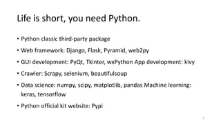 Life is short, you need Python.
• Python classic third-party package
• Web framework: Django, Flask, Pyramid, web2py
• GUI development: PyQt, Tkinter, wxPython App development: kivy
• Crawler: Scrapy, selenium, beautifulsoup
• Data science: numpy, scipy, matplotlib, pandas Machine learning:
keras, tensorflow
• Python official kit website: Pypi
8
 