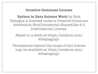 Creative Commons License
Python in Data Science Work by Rick
Bahague is licensed under a Creative Commons
Attribution-NonCommercial-ShareAlike 4.0
International License.
Based on a work at https://medium.com/
@rbahaguejr.
Permissions beyond the scope of this license
may be available at https://medium.com/
@rbahaguejr.
 
