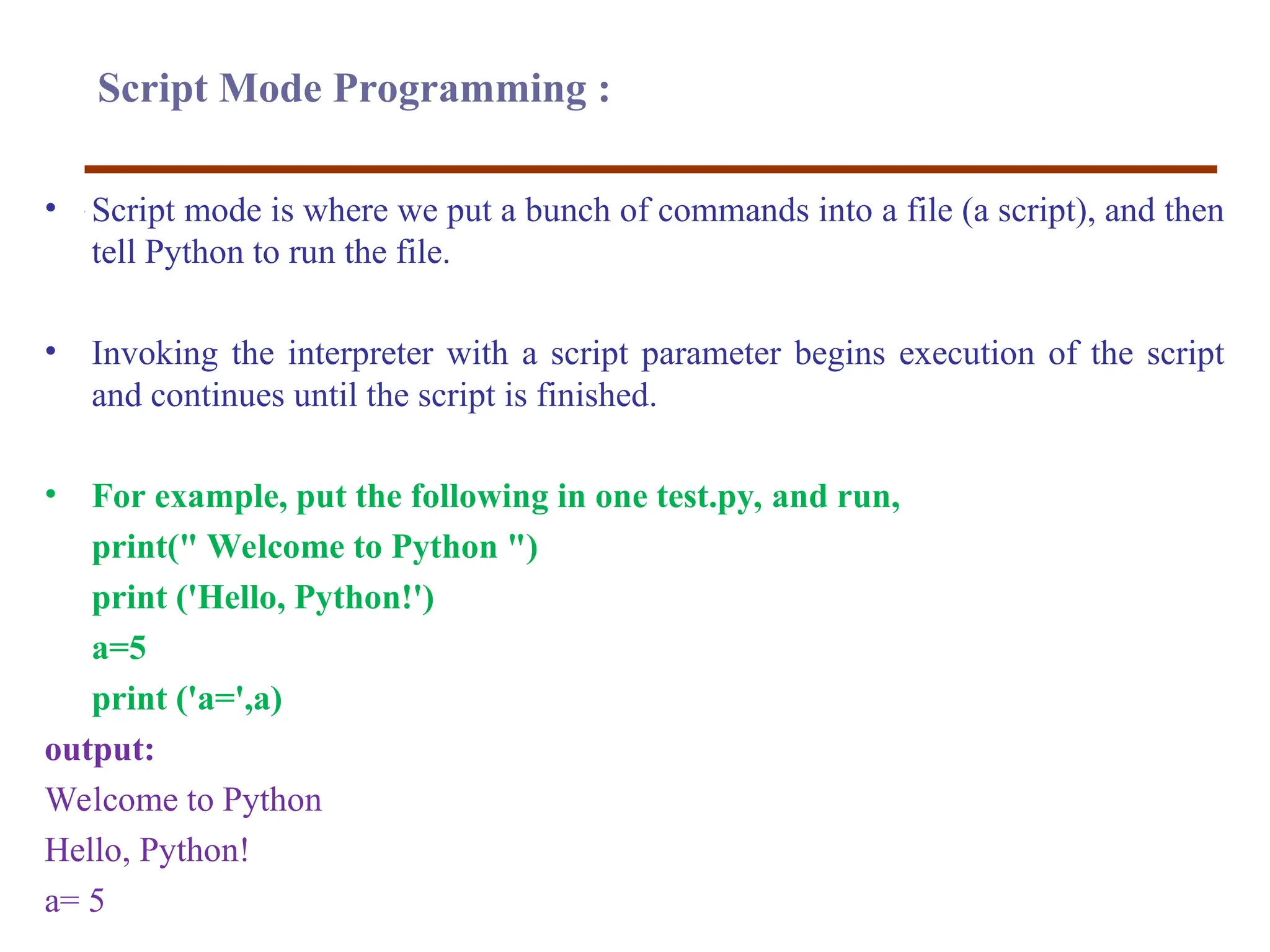 Script Mode Programming :
• Script mode is where we put a bunch of commands into a file (a script), and then
tell Python to run the file.
• Invoking the interpreter with a script parameter begins execution of the script
and continues until the script is finished.
• For example, put the following in one test.py, and run,
print(" Welcome to Python ")
print ('Hello, Python!')
a=5
print ('a=',a)
output:
Welcome to Python
Hello, Python!
a= 5
 