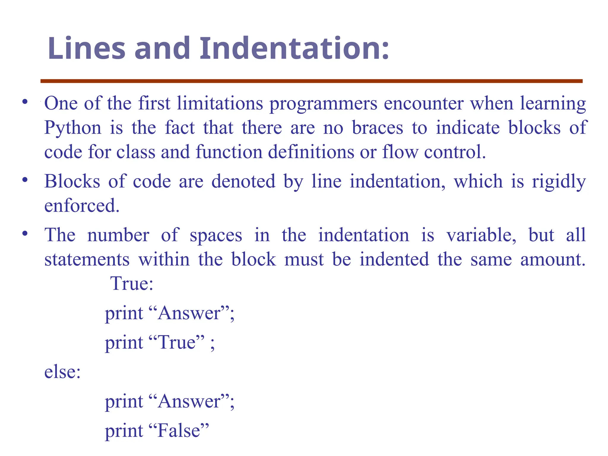 Lines and Indentation:
• One of the first limitations programmers encounter when learning
Python is the fact that there are no braces to indicate blocks of
code for class and function definitions or flow control.
• Blocks of code are denoted by line indentation, which is rigidly
enforced.
• The number of spaces in the indentation is variable, but all
statements within the block must be indented the same amount.
True:
print “Answer”;
print “True” ;
else:
print “Answer”;
print “False”
 