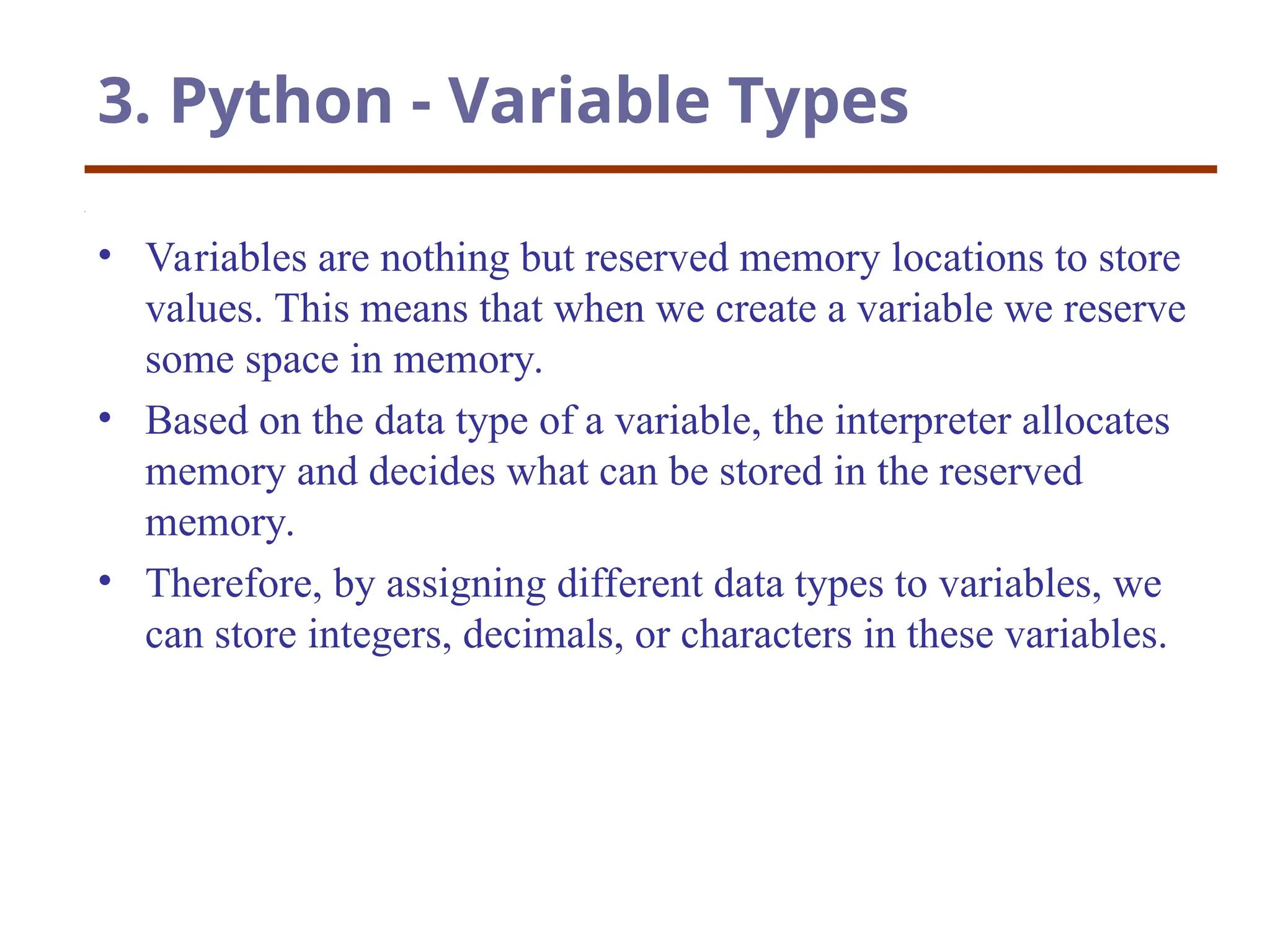 3. Python - Variable Types
• Variables are nothing but reserved memory locations to store
values. This means that when we create a variable we reserve
some space in memory.
• Based on the data type of a variable, the interpreter allocates
memory and decides what can be stored in the reserved
memory.
• Therefore, by assigning different data types to variables, we
can store integers, decimals, or characters in these variables.
 