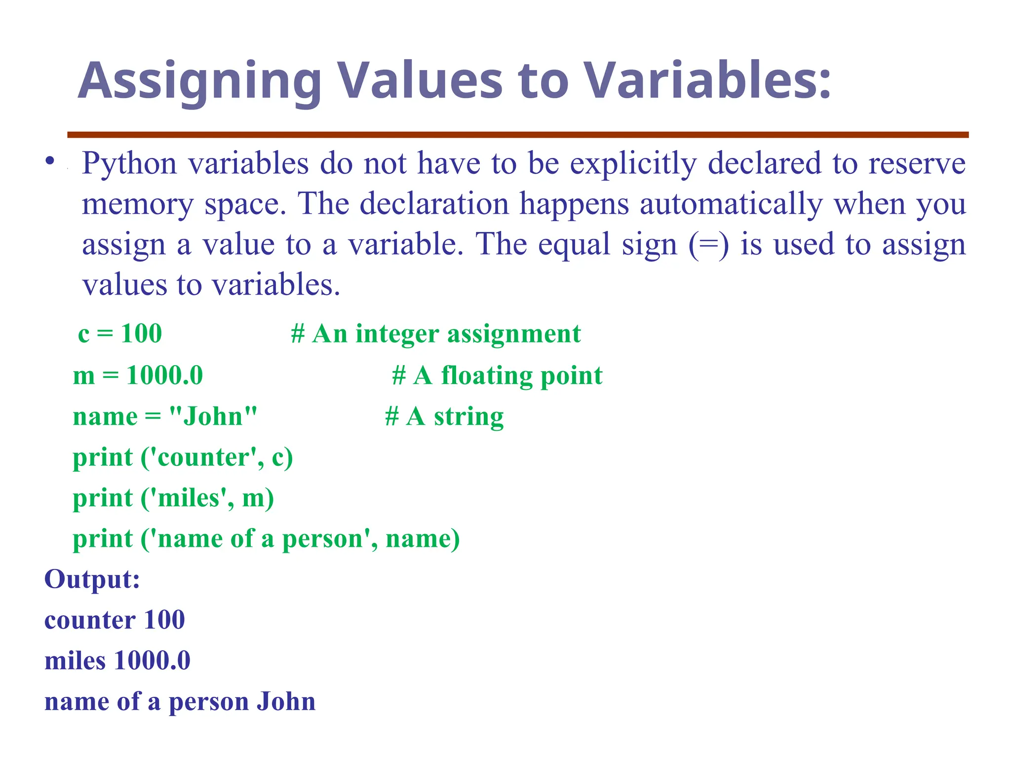 Assigning Values to Variables:
• Python variables do not have to be explicitly declared to reserve
memory space. The declaration happens automatically when you
assign a value to a variable. The equal sign (=) is used to assign
values to variables.
c = 100 # An integer assignment
m = 1000.0 # A floating point
name = "John" # A string
print ('counter', c)
print ('miles', m)
print ('name of a person', name)
Output:
counter 100
miles 1000.0
name of a person John
 
