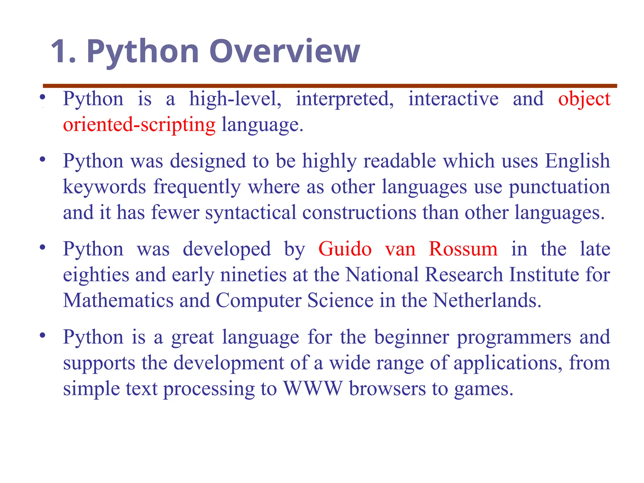 1. Python Overview
• Python is a high-level, interpreted, interactive and object
oriented-scripting language.
• Python was designed to be highly readable which uses English
keywords frequently where as other languages use punctuation
and it has fewer syntactical constructions than other languages.
• Python was developed by Guido van Rossum in the late
eighties and early nineties at the National Research Institute for
Mathematics and Computer Science in the Netherlands.
• Python is a great language for the beginner programmers and
supports the development of a wide range of applications, from
simple text processing to WWW browsers to games.
 