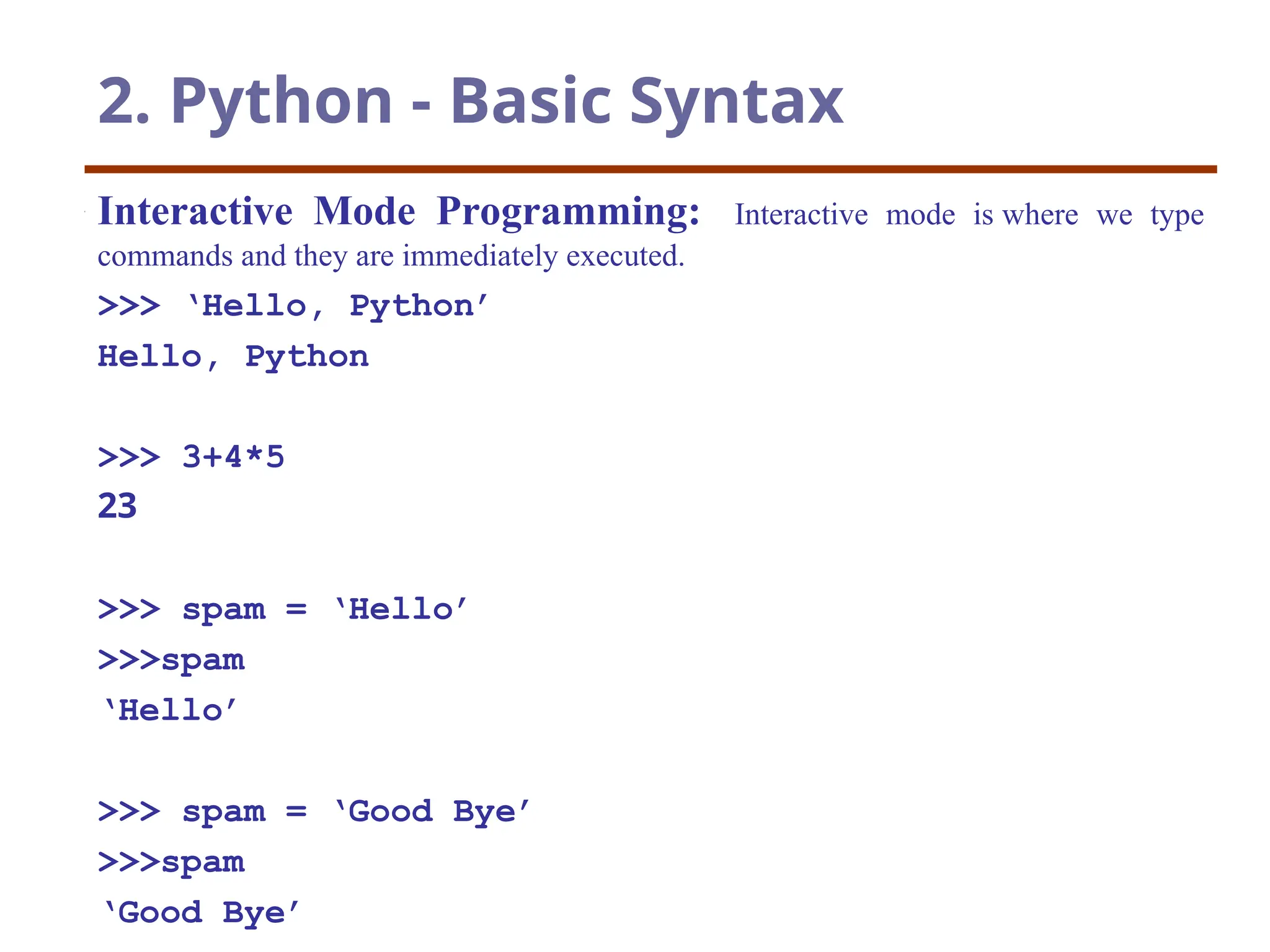 2. Python - Basic Syntax
Interactive Mode Programming: Interactive mode is where we type
commands and they are immediately executed.
>>> ‘Hello, Python’
Hello, Python
>>> 3+4*5
23
>>> spam = ‘Hello’
>>>spam
‘Hello’
>>> spam = ‘Good Bye’
>>>spam
‘Good Bye’
 