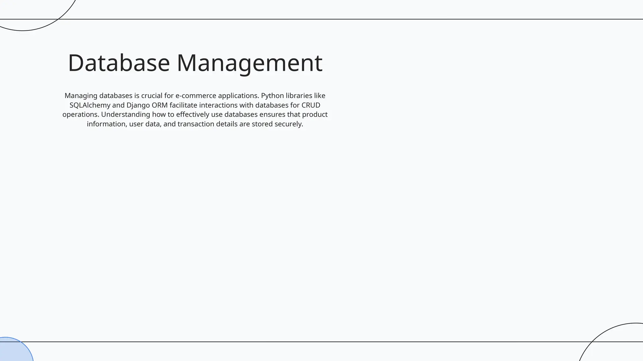 Database Management
Managing databases is crucial for e-commerce applications. Python libraries like
SQLAlchemy and Django ORM facilitate interactions with databases for CRUD
operations. Understanding how to effectively use databases ensures that product
information, user data, and transaction details are stored securely.
 