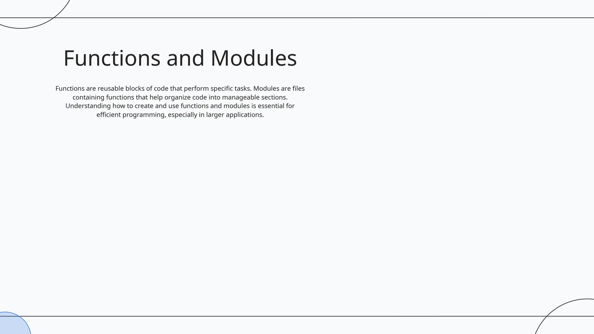 Functions and Modules
Functions are reusable blocks of code that perform specific tasks. Modules are files
containing functions that help organize code into manageable sections.
Understanding how to create and use functions and modules is essential for
efficient programming, especially in larger applications.
 