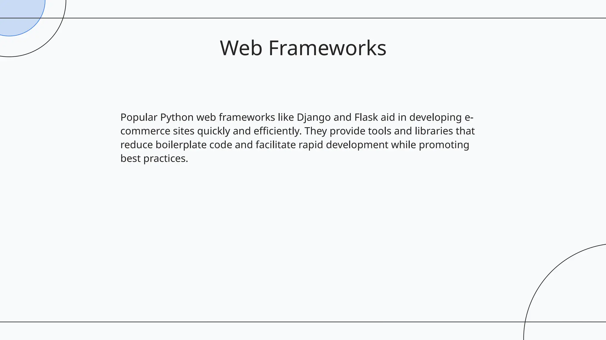 Popular Python web frameworks like Django and Flask aid in developing e-
commerce sites quickly and efficiently. They provide tools and libraries that
reduce boilerplate code and facilitate rapid development while promoting
best practices.
Web Frameworks
 