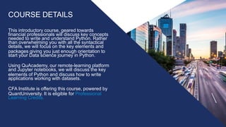 COURSE DETAILS
This introductory course, geared towards
financial professionals will discuss key concepts
needed to write and understand Python. Rather
than overwhelming you with all the syntactical
details, we will focus on the key elements and
packages giving you just enough orientation to
start your Data science journey in Python.
Using QuAcademy, our remote-learning platform
and Jupyter notebooks, we will discuss the key
elements of Python and discuss how to write
applications working with datasets.
CFA Institute is offering this course, powered by
QuantUniversity. It is eligible for Professional
Learning Credits.
 