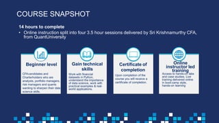 14 hours to complete
• Online instruction split into four 3.5 hour sessions delivered by Sri Krishnamurthy CFA,
from QuantUniversity
Beginner level
CFAcandidates and
Charterholders who are
analysts, portfolio managers,
risk managers and quants
wanting to sharpen their data
science skills.
Gain technical
skills
Work with financial
datasets in Python,
understand the importance
of data science, work with
practical examples & real-
world applications.
Certificate of
completion
Upon completion of the
course you will receive a
certificate of completion.
Online
instructor led
training
Access to hands-on labs
and case studies. Live
training delivered online
in boot-camp style,
hands-on learning
COURSE SNAPSHOT
 