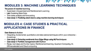 MODULES 3: MACHINE LEARNING TECHNIQUES
22
Thepowerof machinelearning
• Supervised, Unsupervised and Reinforcement Learning
• Lab:Clustering Stock Data
• Time series analysis and forecasting
• Casestudy3: Predicting stockreturns usingmachinelearningtechniques
MODULES 4: CASE STUDIES & PRACTICAL
APPLICATIONS IN FINANCE
Data ScienceinAction
• Integrating, fundamental, quantitative and data science techniques within your enterprise -
Aroadmap
• Casestudy4: Extractingsentimentsfrom Edgarfilings usingNLPtechniques
• Casestudy5: Portfoliomanagementwith Python
• Recap,next steps and frontier topics: Reinforcement learning, Quantum Computing,AI,
GPU-accelerated and Cloud computing
 