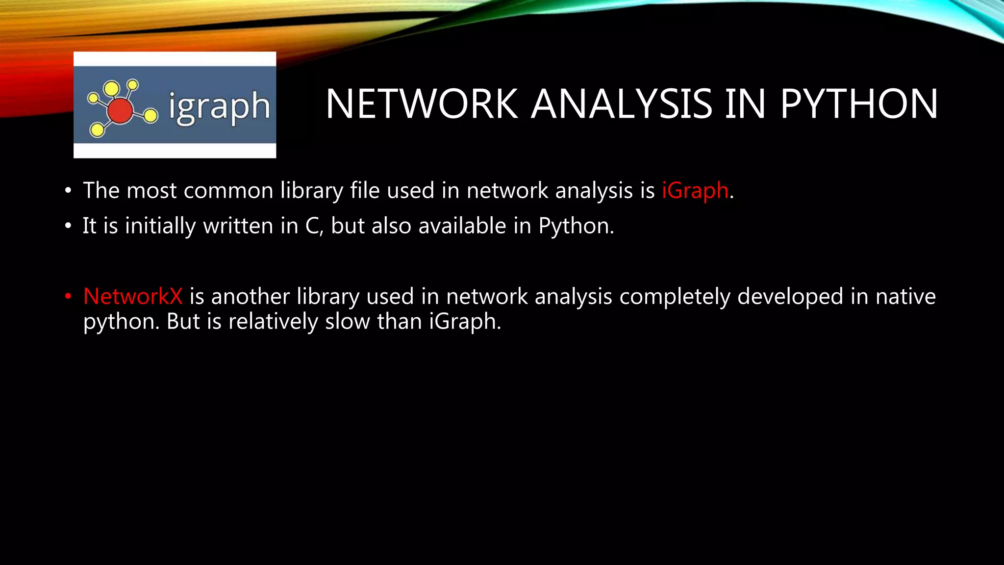 NETWORK ANALYSIS IN PYTHON • The most common library file used in network analysis is iGraph. • It is initially written in C, but also available in Python. • NetworkX is another library used in network analysis completely developed in native python. But is relatively slow than iGraph. 