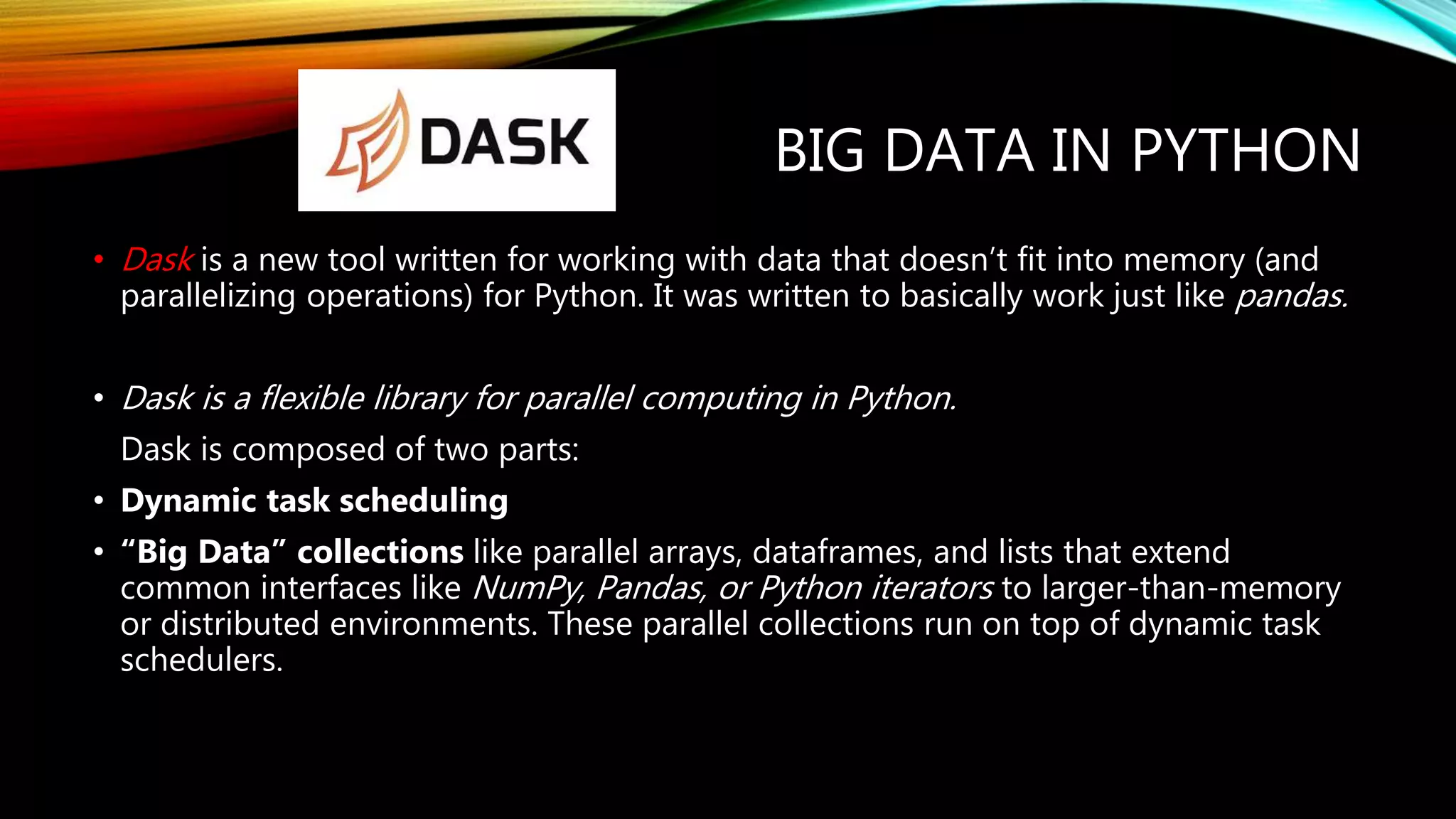 BIG DATA IN PYTHON • Dask is a new tool written for working with data that doesn’t fit into memory (and parallelizing operations) for Python. It was written to basically work just like pandas. • Dask is a flexible library for parallel computing in Python. Dask is composed of two parts: • Dynamic task scheduling • “Big Data” collections like parallel arrays, dataframes, and lists that extend common interfaces like NumPy, Pandas, or Python iterators to larger-than-memory or distributed environments. These parallel collections run on top of dynamic task schedulers. 