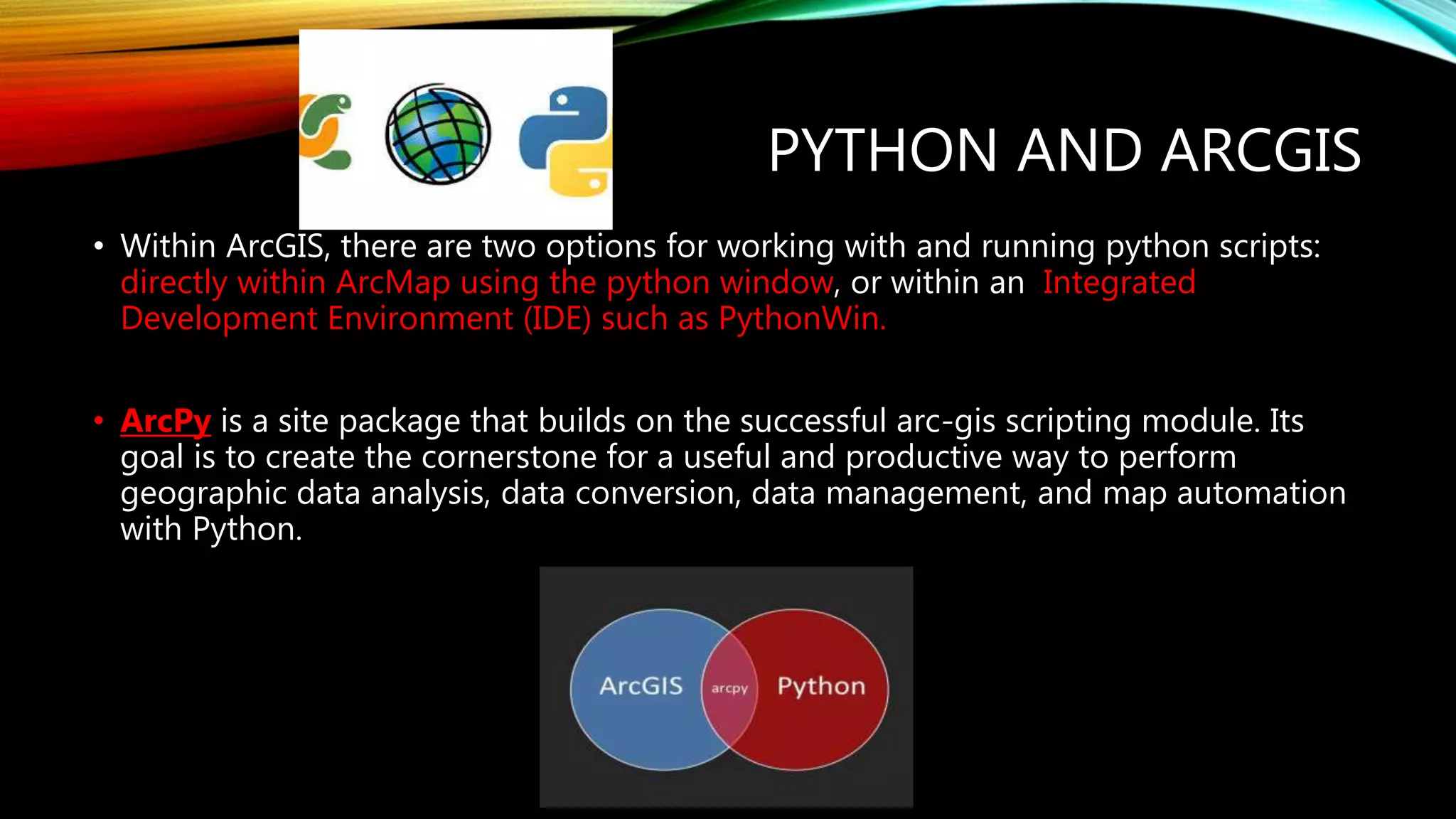 PYTHON AND ARCGIS • Within ArcGIS, there are two options for working with and running python scripts: directly within ArcMap using the python window, or within an Integrated Development Environment (IDE) such as PythonWin. • ArcPy is a site package that builds on the successful arc-gis scripting module. Its goal is to create the cornerstone for a useful and productive way to perform geographic data analysis, data conversion, data management, and map automation with Python. 