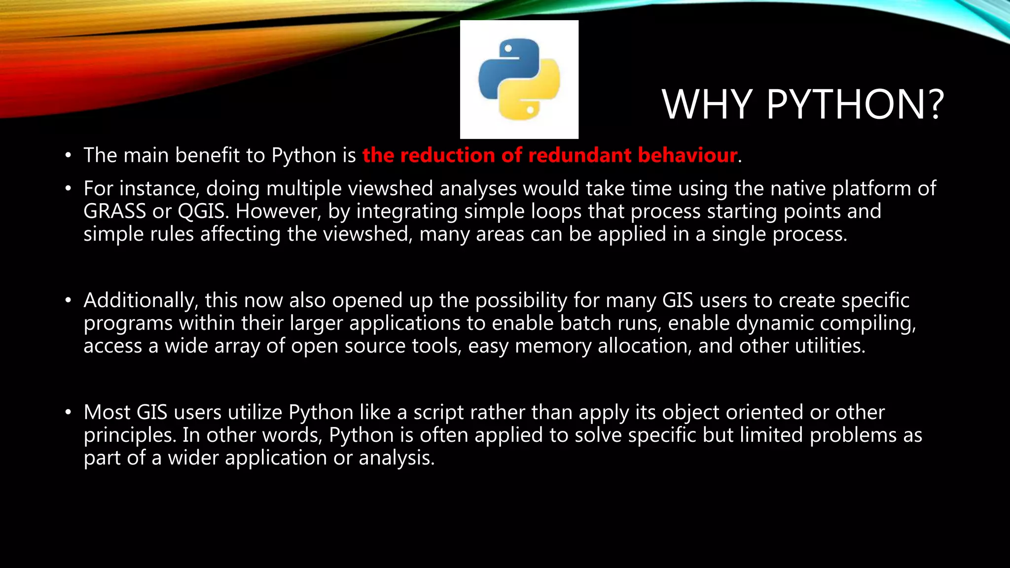 WHY PYTHON? • The main benefit to Python is the reduction of redundant behaviour. • For instance, doing multiple viewshed analyses would take time using the native platform of GRASS or QGIS. However, by integrating simple loops that process starting points and simple rules affecting the viewshed, many areas can be applied in a single process. • Additionally, this now also opened up the possibility for many GIS users to create specific programs within their larger applications to enable batch runs, enable dynamic compiling, access a wide array of open source tools, easy memory allocation, and other utilities. • Most GIS users utilize Python like a script rather than apply its object oriented or other principles. In other words, Python is often applied to solve specific but limited problems as part of a wider application or analysis. 