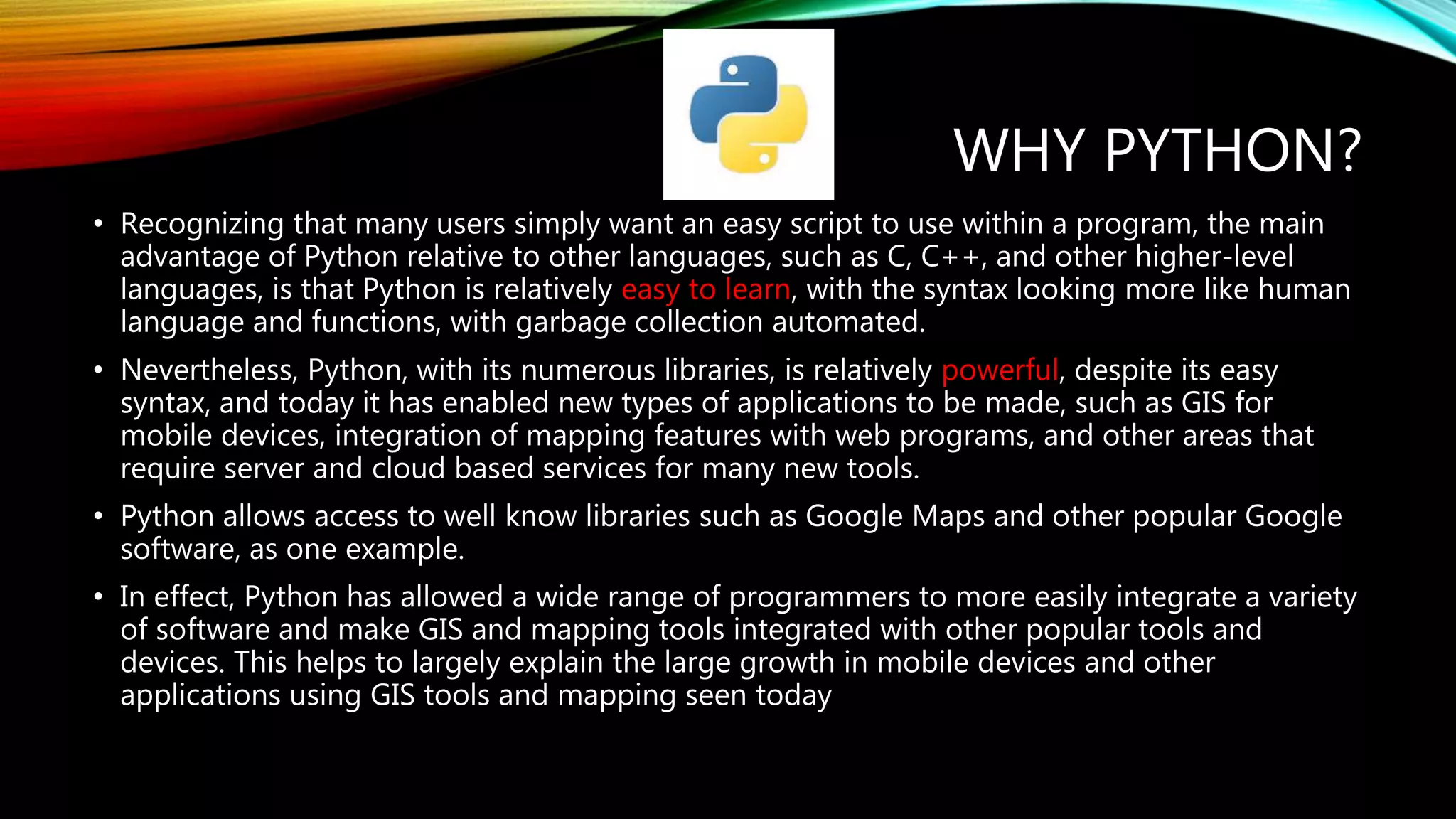 WHY PYTHON? • Recognizing that many users simply want an easy script to use within a program, the main advantage of Python relative to other languages, such as C, C++, and other higher-level languages, is that Python is relatively easy to learn, with the syntax looking more like human language and functions, with garbage collection automated. • Nevertheless, Python, with its numerous libraries, is relatively powerful, despite its easy syntax, and today it has enabled new types of applications to be made, such as GIS for mobile devices, integration of mapping features with web programs, and other areas that require server and cloud based services for many new tools. • Python allows access to well know libraries such as Google Maps and other popular Google software, as one example. • In effect, Python has allowed a wide range of programmers to more easily integrate a variety of software and make GIS and mapping tools integrated with other popular tools and devices. This helps to largely explain the large growth in mobile devices and other applications using GIS tools and mapping seen today 