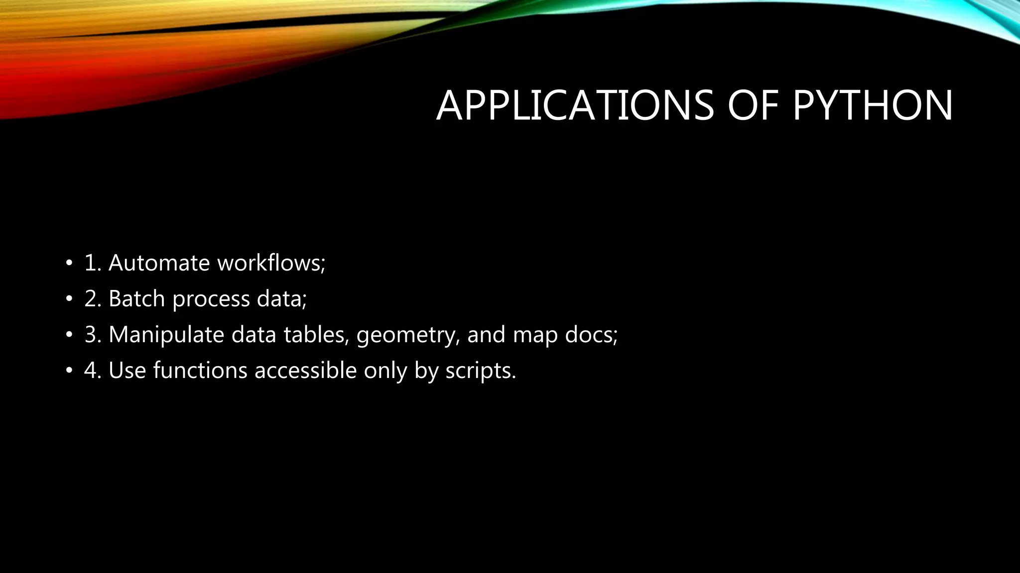 APPLICATIONS OF PYTHON • 1. Automate workflows; • 2. Batch process data; • 3. Manipulate data tables, geometry, and map docs; • 4. Use functions accessible only by scripts. 