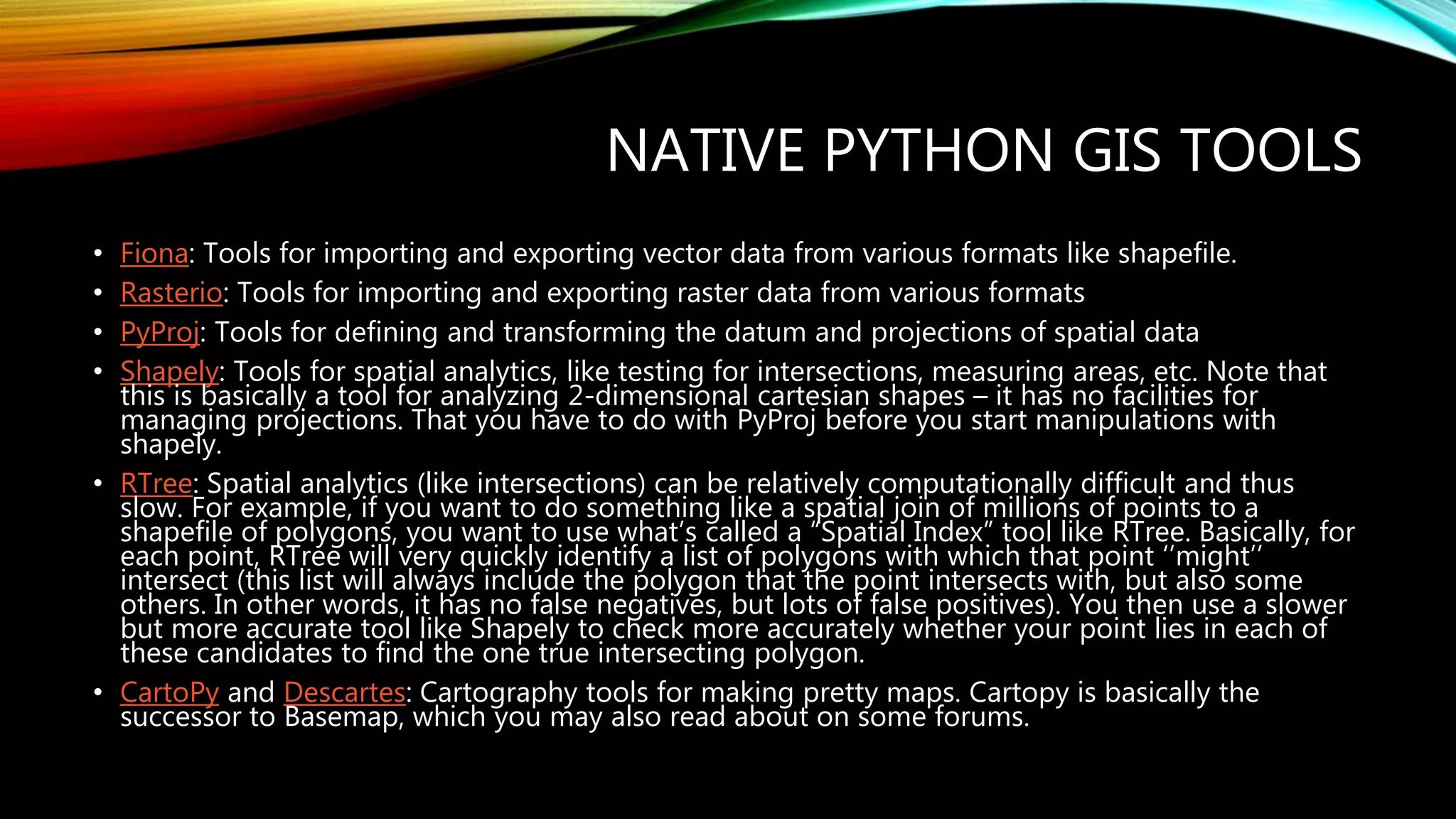 NATIVE PYTHON GIS TOOLS • Fiona: Tools for importing and exporting vector data from various formats like shapefile. • Rasterio: Tools for importing and exporting raster data from various formats • PyProj: Tools for defining and transforming the datum and projections of spatial data • Shapely: Tools for spatial analytics, like testing for intersections, measuring areas, etc. Note that this is basically a tool for analyzing 2-dimensional cartesian shapes – it has no facilities for managing projections. That you have to do with PyProj before you start manipulations with shapely. • RTree: Spatial analytics (like intersections) can be relatively computationally difficult and thus slow. For example, if you want to do something like a spatial join of millions of points to a shapefile of polygons, you want to use what’s called a “Spatial Index” tool like RTree. Basically, for each point, RTree will very quickly identify a list of polygons with which that point ‘’might’’ intersect (this list will always include the polygon that the point intersects with, but also some others. In other words, it has no false negatives, but lots of false positives). You then use a slower but more accurate tool like Shapely to check more accurately whether your point lies in each of these candidates to find the one true intersecting polygon. • CartoPy and Descartes: Cartography tools for making pretty maps. Cartopy is basically the successor to Basemap, which you may also read about on some forums. 