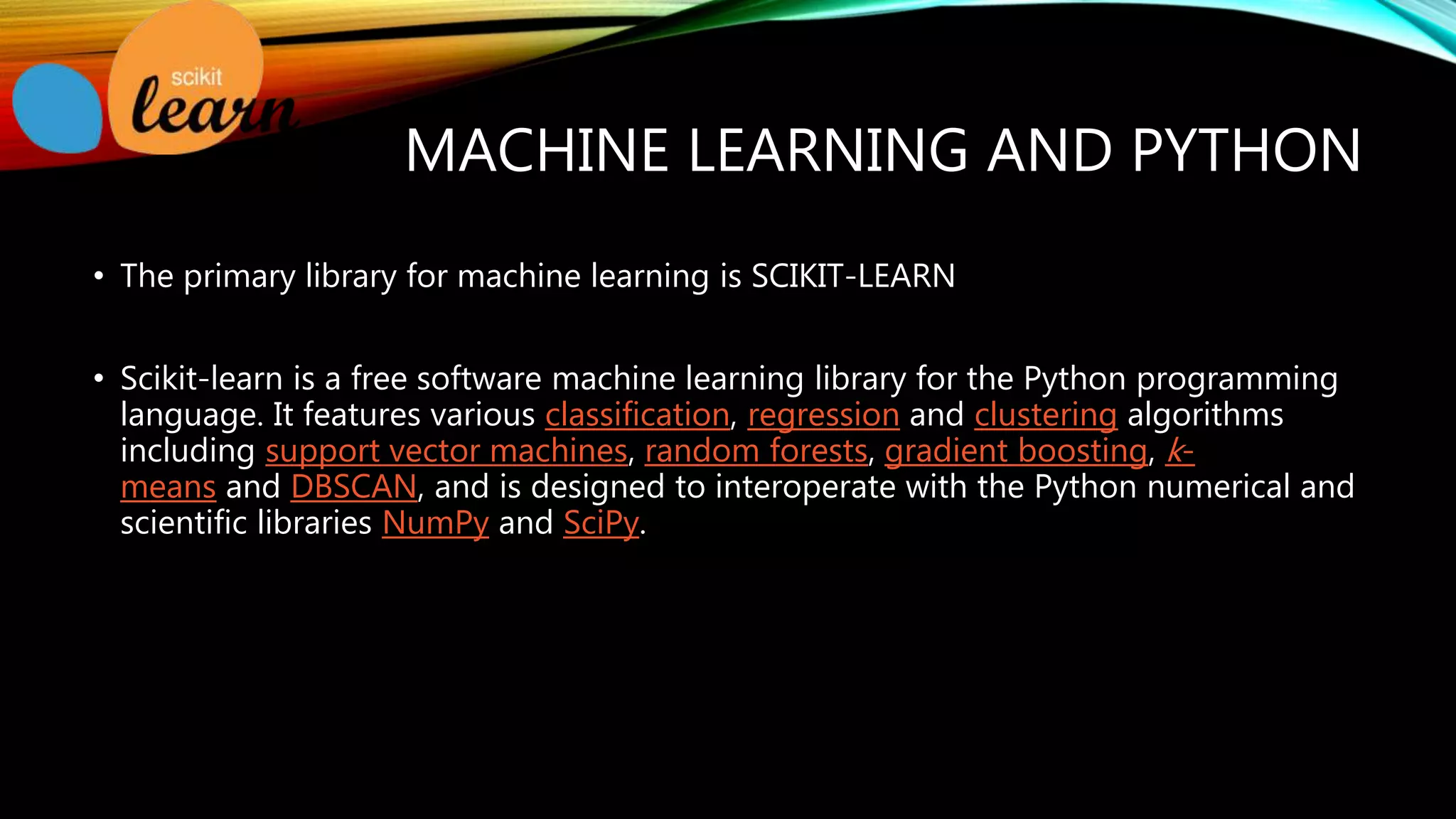 MACHINE LEARNING AND PYTHON • The primary library for machine learning is SCIKIT-LEARN • Scikit-learn is a free software machine learning library for the Python programming language. It features various classification, regression and clustering algorithms including support vector machines, random forests, gradient boosting, k- means and DBSCAN, and is designed to interoperate with the Python numerical and scientific libraries NumPy and SciPy. 