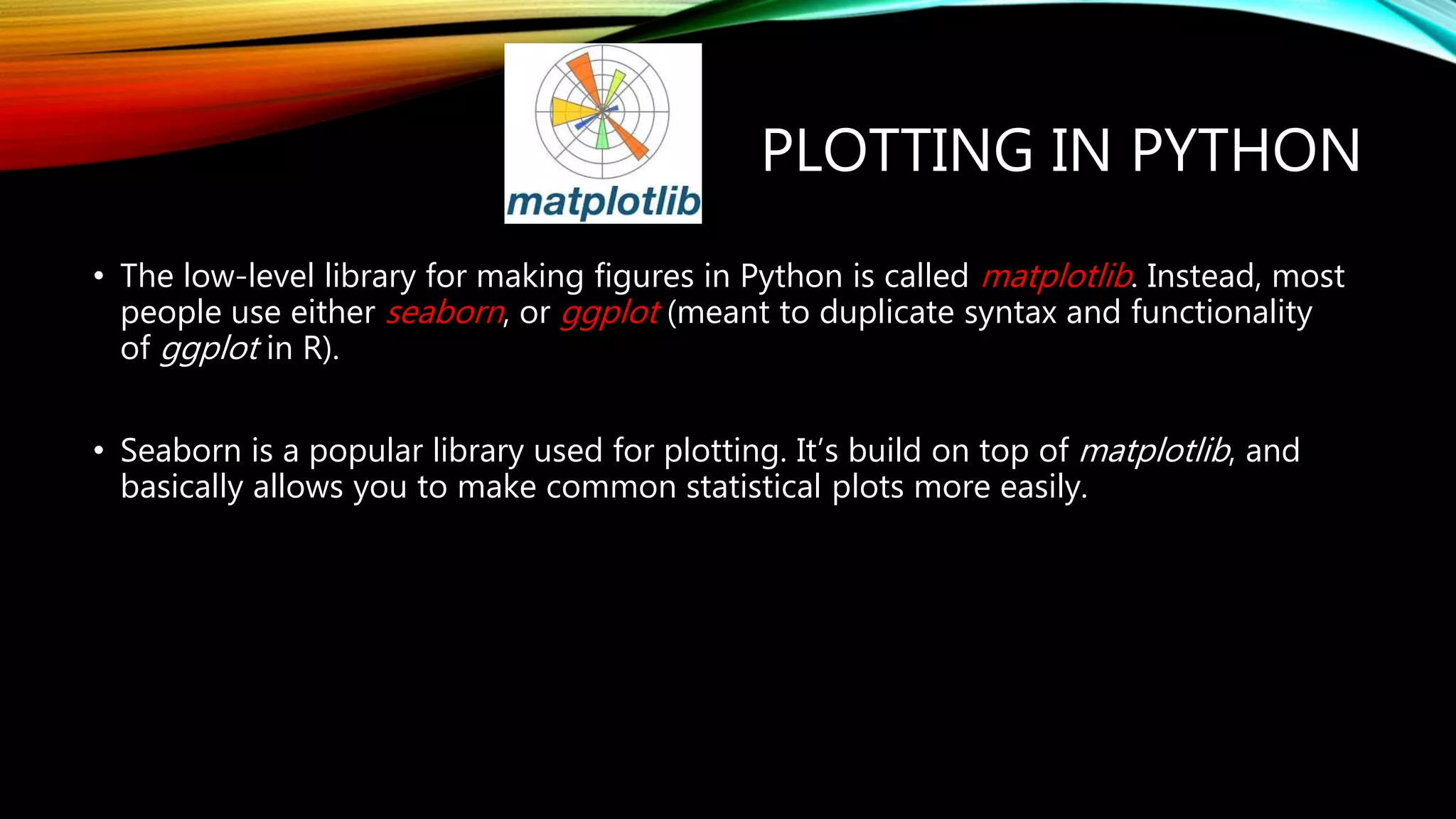 PLOTTING IN PYTHON • The low-level library for making figures in Python is called matplotlib. Instead, most people use either seaborn, or ggplot (meant to duplicate syntax and functionality of ggplot in R). • Seaborn is a popular library used for plotting. It’s build on top of matplotlib, and basically allows you to make common statistical plots more easily. 