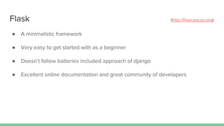 Flask (http://flask.pocoo.org)
● A minimalistic framework
● Very easy to get started with as a beginner
● Doesn’t follow batteries included approach of django
● Excellent online documentation and great community of developers
 