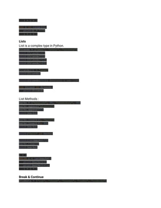 i = i + 1
for i in range(5):
print(i * "*")
i = i + 1
Lists
List is a complex type in Python.
friends = ["amar", "akbar", "anthony"]
print(friends[0])
print(friends[1])
print(friends[-1])
print(friends[-2])
friends[0] = "aman"
print(friends)
print(friends[0:2]) #returns a new list
for friend in friends:
print(friend)
List Methods :
marks = ["english", 95, "chemistry", 98]
marks.append("physics")
marks.append(97)
print(marks)
marks.insert(0, "math")
marks.insert(1, 99)
print(marks)
print("math" in marks)
print(len(marks)/2)
marks.clear()
print(marks)
i = 0
while i < len(marks):
print(marks[i])
print(marks[i+1])
i = i + 2
Break & Continue
students = ["ram", "shyam", "kishan", "radha", "radhika"]
 
