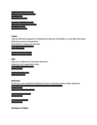 for student in students:
if(student == "radha"):
break
print(student)
for student in students:
if(student == "kishan"):
continue
print(student)
Tuples
They are like lists (sequence of objects) but they are immutable i.e. once they have been
defined we cannot change them.
Parenthesis in tuples are optional.
marks = (95, 98, 97, 97)
#marks[0] = 98
print(marks.count(97))
print(marks.index(97))
Sets
Sets are a collection of all unique elements.
Indexing is not supported in sets.
marks = {98, 97, 95, 95}
print(marks)
for score in marks:
print(score)
Dictionary
Dictionary is an unordered collection of Items. Dictionary stores a (key, value) pair.
marks = {"math" : 99, "chemistry" : 98, "physics" : 97}
print(marks)
print(marks["chemistry"])
marks["english"] = 95
print(marks)
marks["math"] = 96
print(marks)
Functions in Python
 