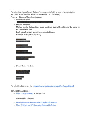 Function is a piece of code that performs some task. (In a tv remote, each button
performs a functions, so a function is like that button in code)
There are 3 types of functions in Java :
a. In-built functions
# int() str() float() min() range() max()
b. Module functions
Module is a file that contains some functions & variables which can be imported
for use in other files.
Each module should contain some related tasks
Example : math, random, string
import math
print(dir(math))
import random
print(dir(random))
import string
print(dir(string))
from math import sqrt
print(sqrt(4))
c. User-defined functions
def sum(a, b=4):
print(a + b)
sum(1, 2)
sum(1)
For Machine Learning, refer : https://www.youtube.com/watch?v=1vsmaEfbnoE
Some additional Links :
● https://rb.gy/gjpmwg (A Python GUI)
Some useful Modules
● https://github.com/Embarcadero/DelphiFMX4Python
● https://github.com/Embarcadero/DelphiVCL4Python
 