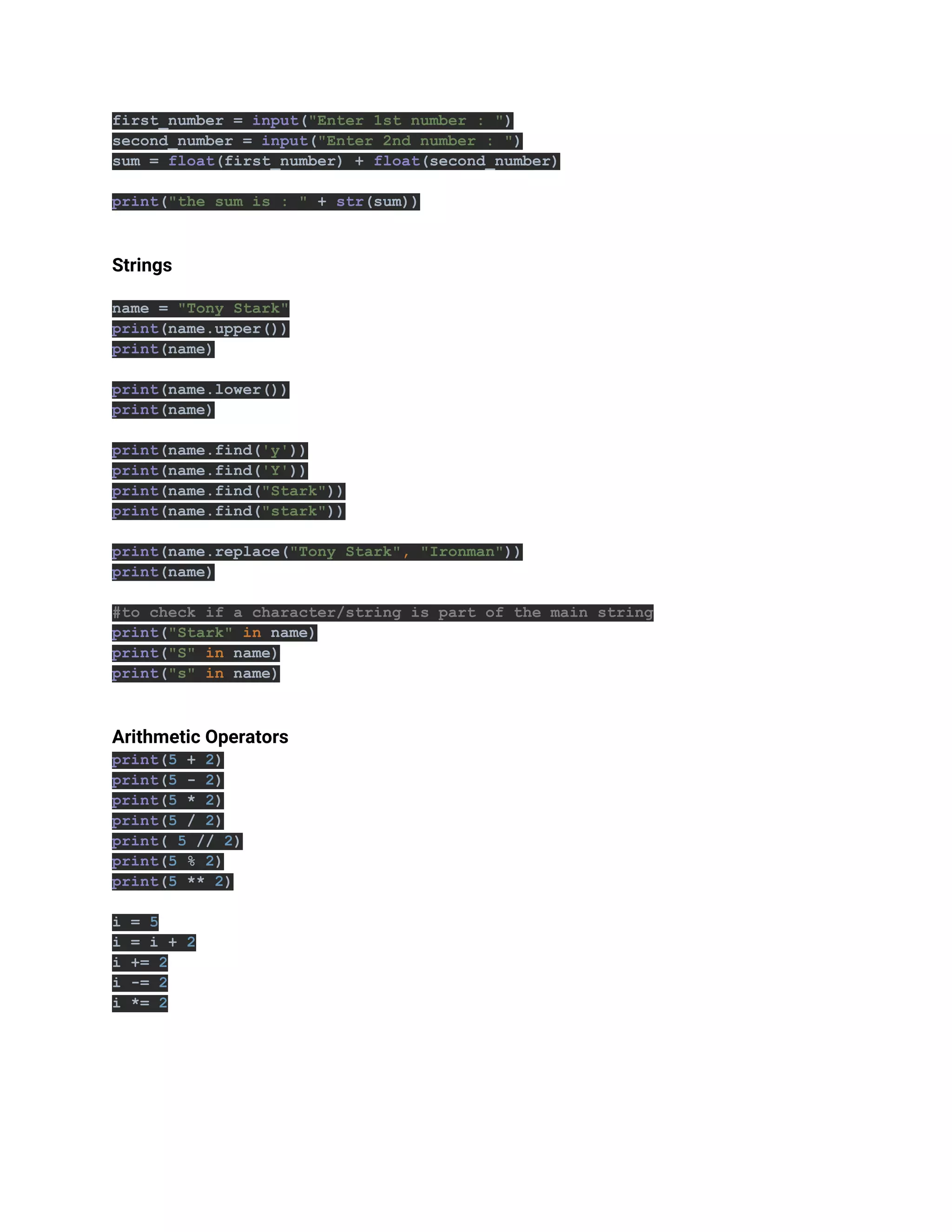 first_number = input("Enter 1st number : ")
second_number = input("Enter 2nd number : ")
sum = float(first_number) + float(second_number)
print("the sum is : " + str(sum))
Strings
name = "Tony Stark"
print(name.upper())
print(name)
print(name.lower())
print(name)
print(name.find('y'))
print(name.find('Y'))
print(name.find("Stark"))
print(name.find("stark"))
print(name.replace("Tony Stark", "Ironman"))
print(name)
#to check if a character/string is part of the main string
print("Stark" in name)
print("S" in name)
print("s" in name)
Arithmetic Operators
print(5 + 2)
print(5 - 2)
print(5 * 2)
print(5 / 2)
print( 5 // 2)
print(5 % 2)
print(5 ** 2)
i = 5
i = i + 2
i += 2
i -= 2
i *= 2
 