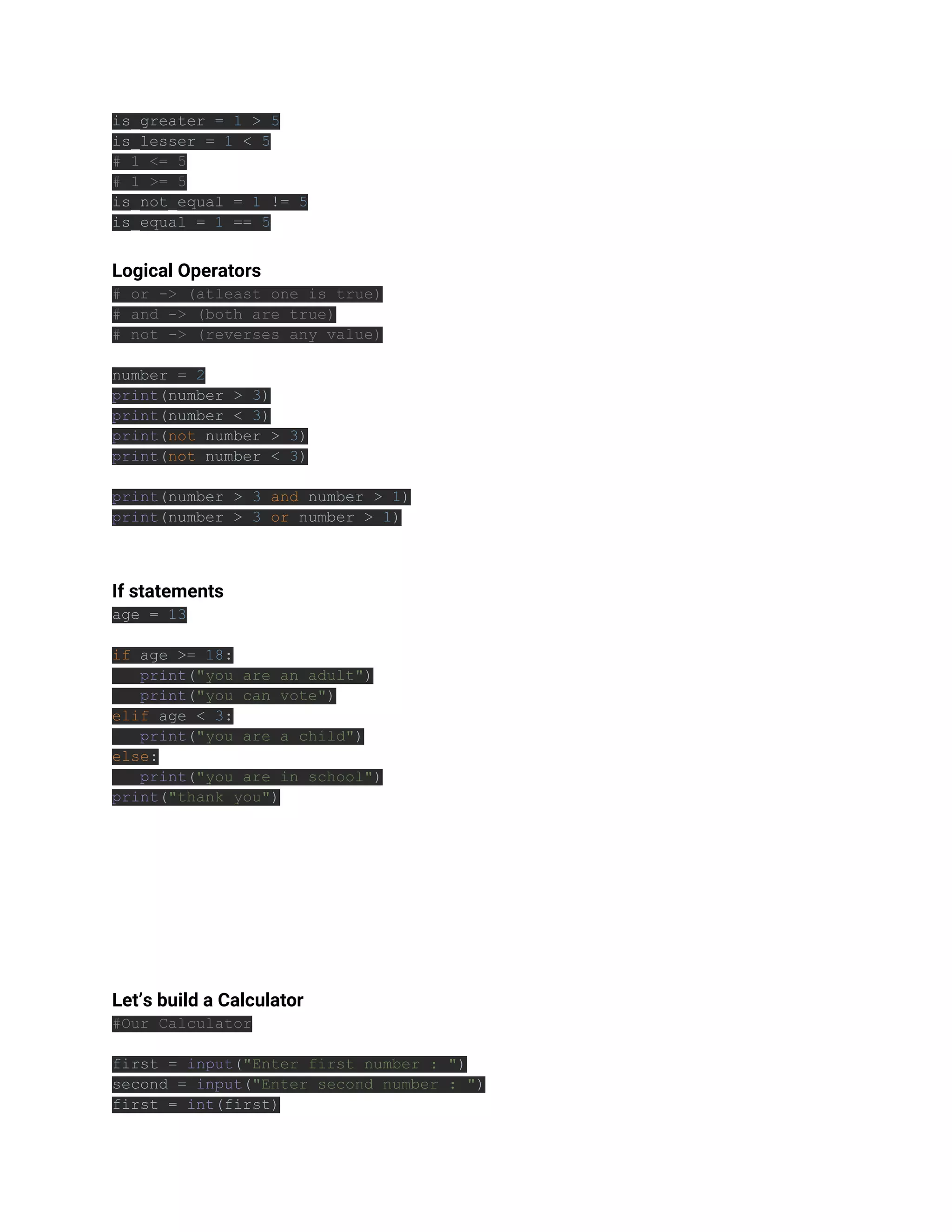 is_greater = 1 > 5
is_lesser = 1 < 5
# 1 <= 5
# 1 >= 5
is_not_equal = 1 != 5
is_equal = 1 == 5
Logical Operators
# or -> (atleast one is true)
# and -> (both are true)
# not -> (reverses any value)
number = 2
print(number > 3)
print(number < 3)
print(not number > 3)
print(not number < 3)
print(number > 3 and number > 1)
print(number > 3 or number > 1)
If statements
age = 13
if age >= 18:
print("you are an adult")
print("you can vote")
elif age < 3:
print("you are a child")
else:
print("you are in school")
print("thank you")
Let’s build a Calculator
#Our Calculator
first = input("Enter first number : ")
second = input("Enter second number : ")
first = int(first)
 