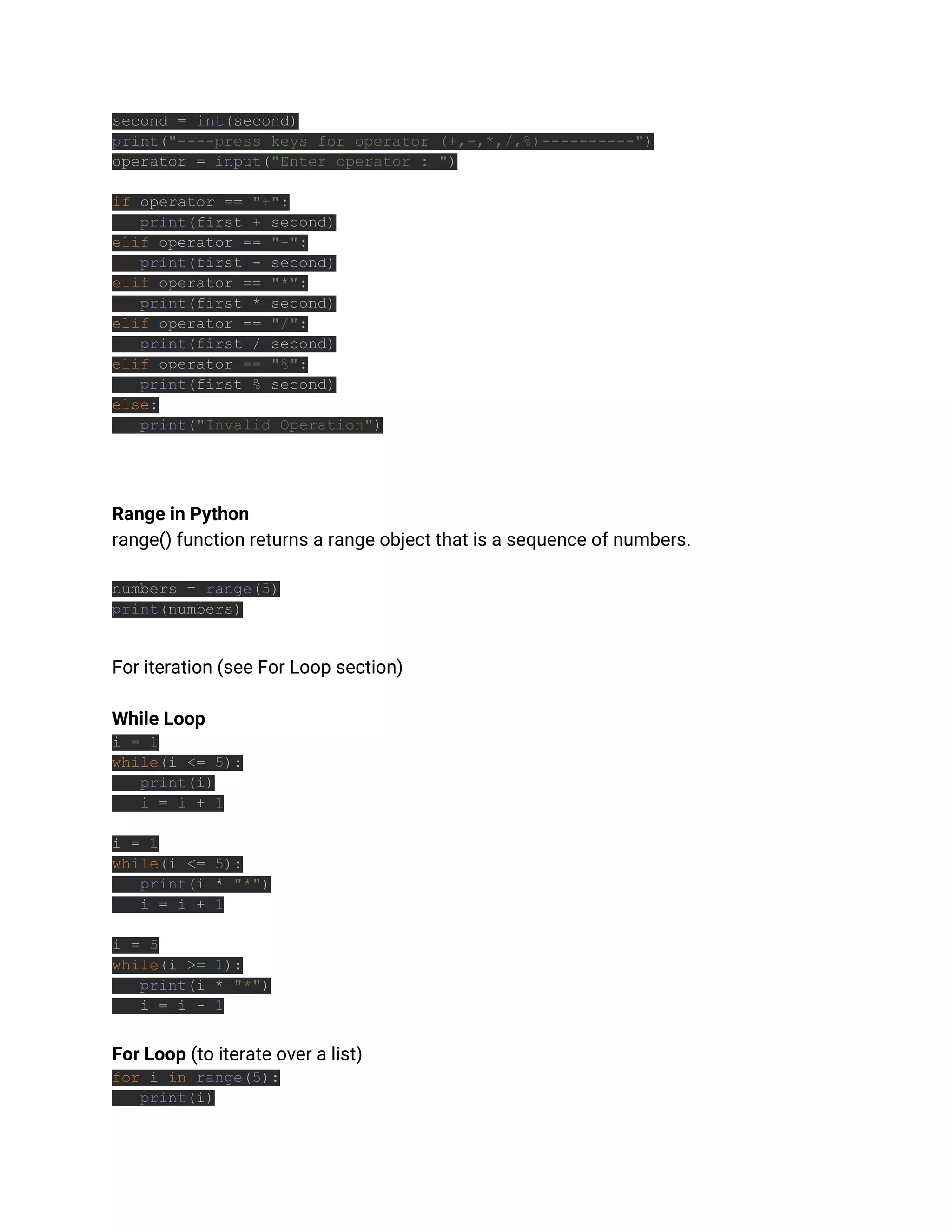 second = int(second)
print("----press keys for operator (+,-,*,/,%)----------")
operator = input("Enter operator : ")
if operator == "+":
print(first + second)
elif operator == "-":
print(first - second)
elif operator == "*":
print(first * second)
elif operator == "/":
print(first / second)
elif operator == "%":
print(first % second)
else:
print("Invalid Operation")
Range in Python
range() function returns a range object that is a sequence of numbers.
numbers = range(5)
print(numbers)
For iteration (see For Loop section)
While Loop
i = 1
while(i <= 5):
print(i)
i = i + 1
i = 1
while(i <= 5):
print(i * "*")
i = i + 1
i = 5
while(i >= 1):
print(i * "*")
i = i - 1
For Loop (to iterate over a list)
for i in range(5):
print(i)
 