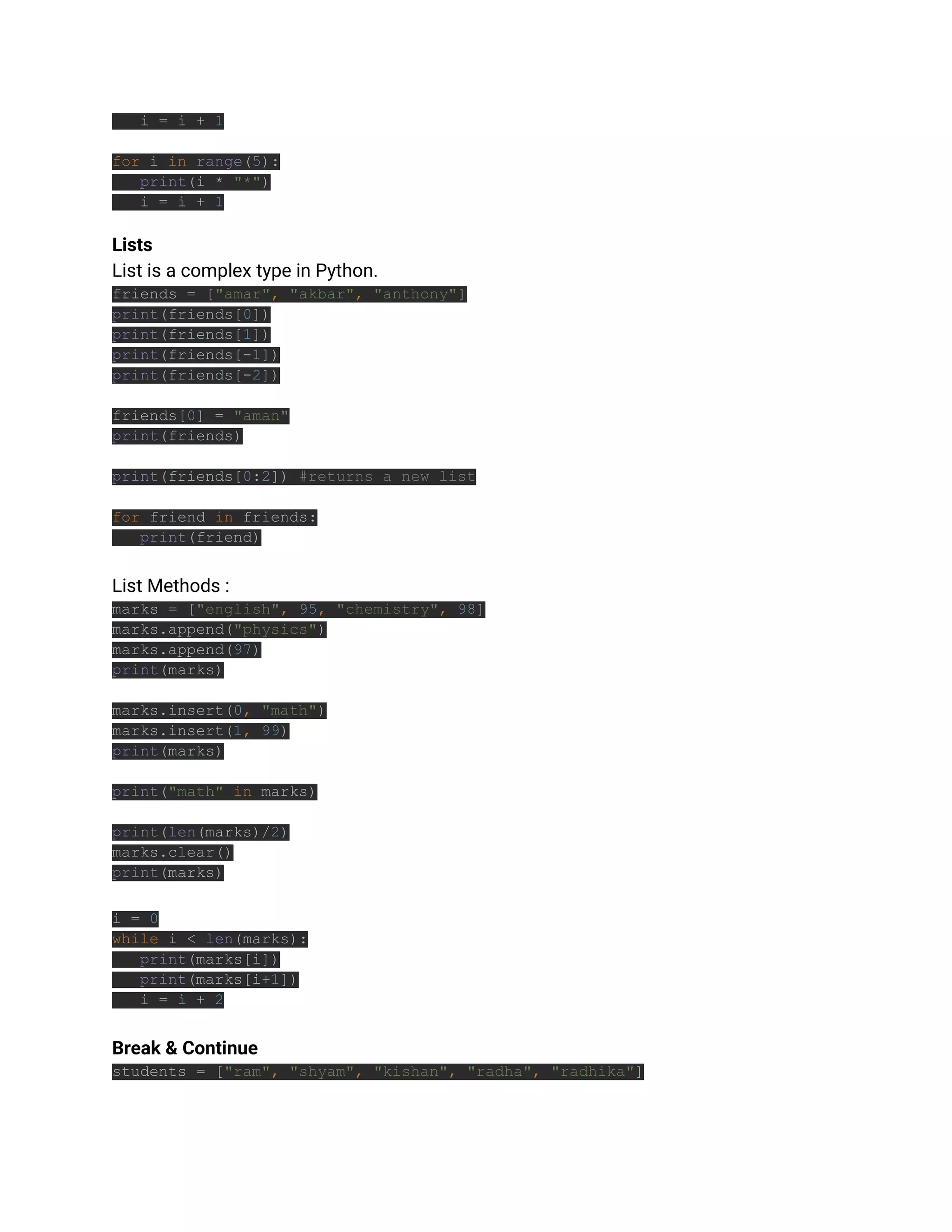i = i + 1
for i in range(5):
print(i * "*")
i = i + 1
Lists
List is a complex type in Python.
friends = ["amar", "akbar", "anthony"]
print(friends[0])
print(friends[1])
print(friends[-1])
print(friends[-2])
friends[0] = "aman"
print(friends)
print(friends[0:2]) #returns a new list
for friend in friends:
print(friend)
List Methods :
marks = ["english", 95, "chemistry", 98]
marks.append("physics")
marks.append(97)
print(marks)
marks.insert(0, "math")
marks.insert(1, 99)
print(marks)
print("math" in marks)
print(len(marks)/2)
marks.clear()
print(marks)
i = 0
while i < len(marks):
print(marks[i])
print(marks[i+1])
i = i + 2
Break & Continue
students = ["ram", "shyam", "kishan", "radha", "radhika"]
 