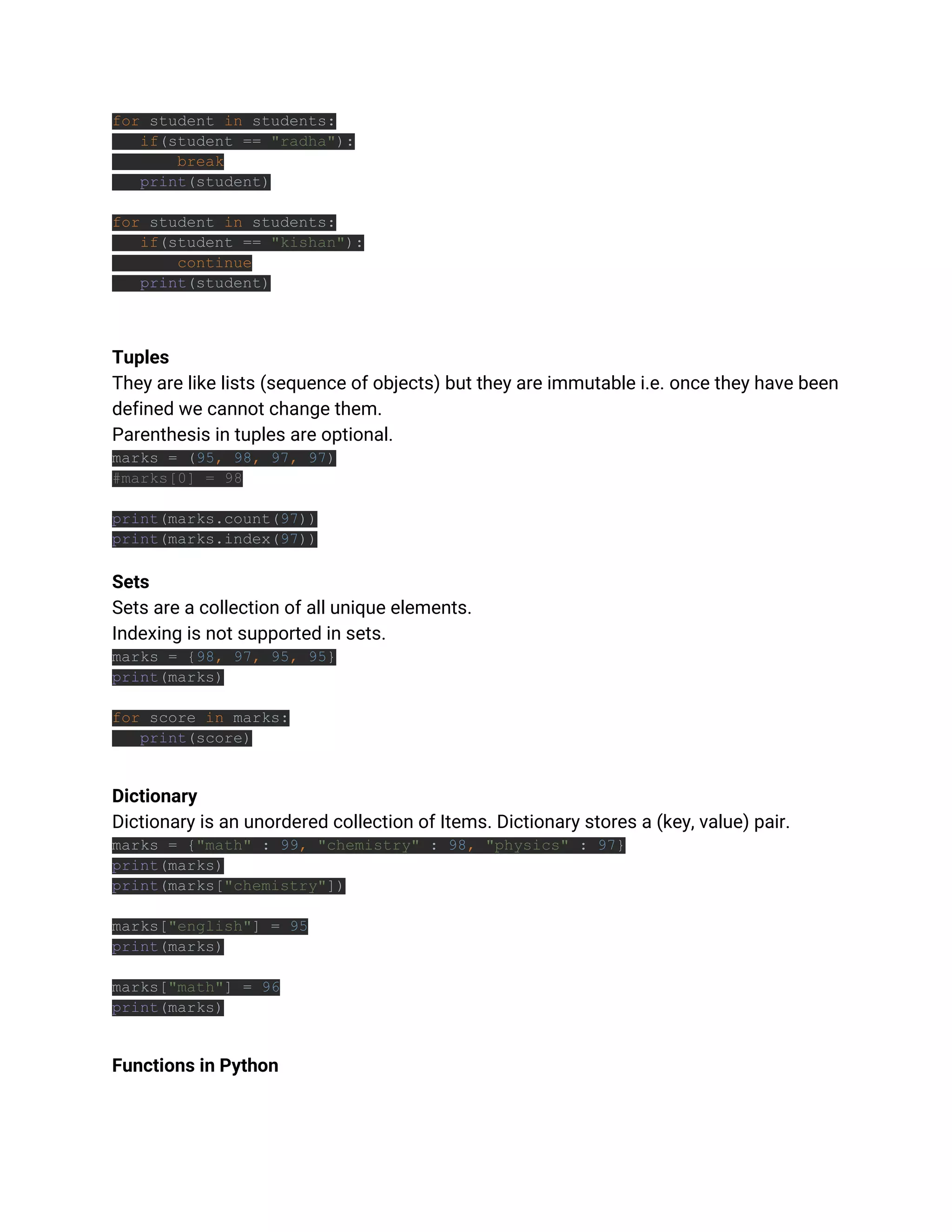 for student in students:
if(student == "radha"):
break
print(student)
for student in students:
if(student == "kishan"):
continue
print(student)
Tuples
They are like lists (sequence of objects) but they are immutable i.e. once they have been
defined we cannot change them.
Parenthesis in tuples are optional.
marks = (95, 98, 97, 97)
#marks[0] = 98
print(marks.count(97))
print(marks.index(97))
Sets
Sets are a collection of all unique elements.
Indexing is not supported in sets.
marks = {98, 97, 95, 95}
print(marks)
for score in marks:
print(score)
Dictionary
Dictionary is an unordered collection of Items. Dictionary stores a (key, value) pair.
marks = {"math" : 99, "chemistry" : 98, "physics" : 97}
print(marks)
print(marks["chemistry"])
marks["english"] = 95
print(marks)
marks["math"] = 96
print(marks)
Functions in Python
 